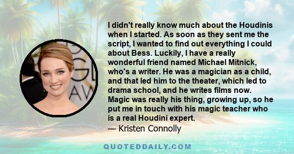 I didn't really know much about the Houdinis when I started. As soon as they sent me the script, I wanted to find out everything I could about Bess. Luckily, I have a really wonderful friend named Michael Mitnick, who's