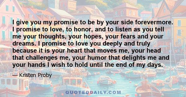 I give you my promise to be by your side forevermore. I promise to love, to honor, and to listen as you tell me your thoughts, your hopes, your fears and your dreams. I promise to love you deeply and truly because it is