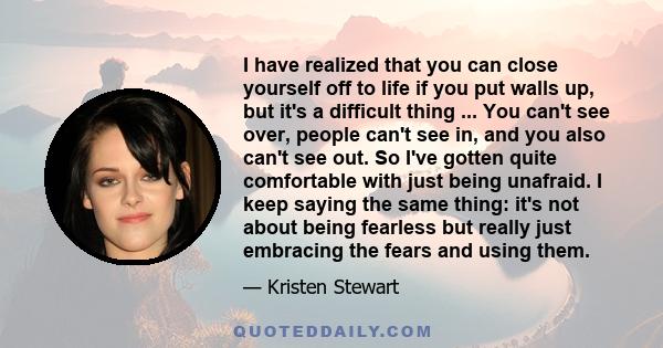 I have realized that you can close yourself off to life if you put walls up, but it's a difficult thing ... You can't see over, people can't see in, and you also can't see out. So I've gotten quite comfortable with just