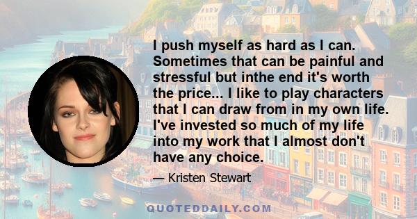 I push myself as hard as I can. Sometimes that can be painful and stressful but inthe end it's worth the price... I like to play characters that I can draw from in my own life. I've invested so much of my life into my