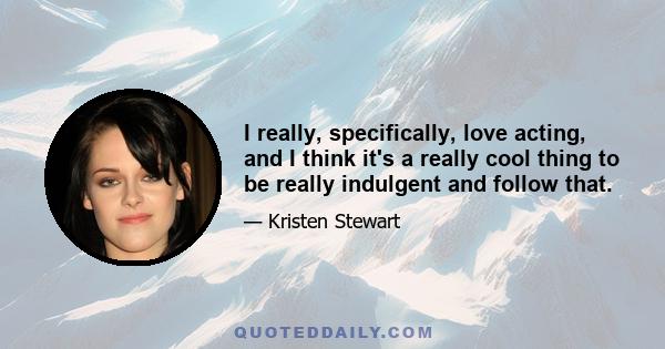 I really, specifically, love acting, and I think it's a really cool thing to be really indulgent and follow that. I have a lot of ambitions in life, but for the next few years, I just want to be an actor. That's a lucky