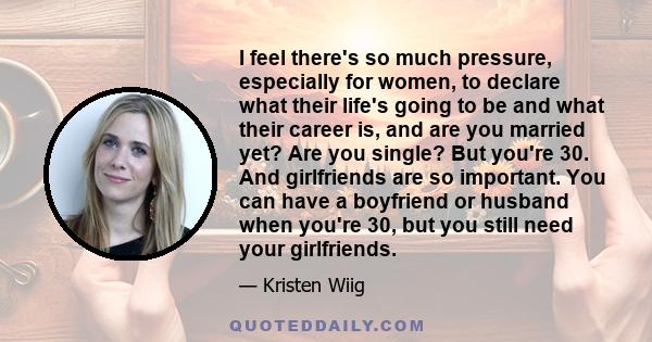 I feel there's so much pressure, especially for women, to declare what their life's going to be and what their career is, and are you married yet? Are you single? But you're 30. And girlfriends are so important. You can