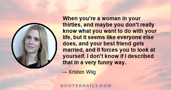 When you're a woman in your thirties, and maybe you don't really know what you want to do with your life, but it seems like everyone else does, and your best friend gets married, and it forces you to look at yourself. I