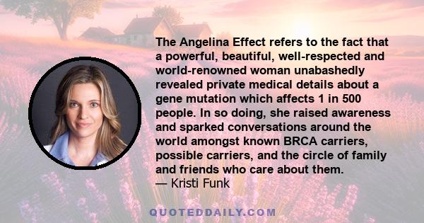 The Angelina Effect refers to the fact that a powerful, beautiful, well-respected and world-renowned woman unabashedly revealed private medical details about a gene mutation which affects 1 in 500 people. In so doing,
