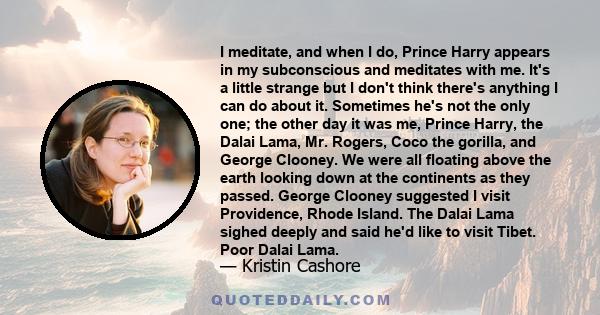 I meditate, and when I do, Prince Harry appears in my subconscious and meditates with me. It's a little strange but I don't think there's anything I can do about it. Sometimes he's not the only one; the other day it was