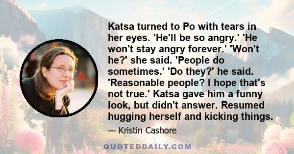Katsa turned to Po with tears in her eyes. 'He'll be so angry.' 'He won't stay angry forever.' 'Won't he?' she said. 'People do sometimes.' 'Do they?' he said. 'Reasonable people? I hope that's not true.' Katsa gave him