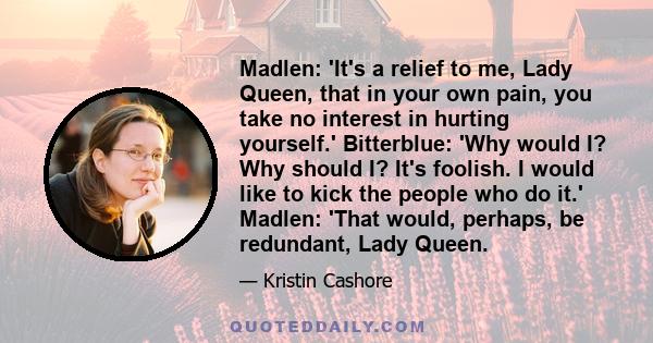 Madlen: 'It's a relief to me, Lady Queen, that in your own pain, you take no interest in hurting yourself.' Bitterblue: 'Why would I? Why should I? It's foolish. I would like to kick the people who do it.' Madlen: 'That