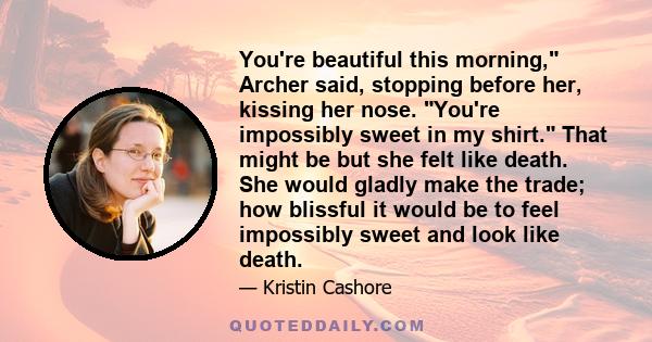 You're beautiful this morning, Archer said, stopping before her, kissing her nose. You're impossibly sweet in my shirt. That might be but she felt like death. She would gladly make the trade; how blissful it would be to
