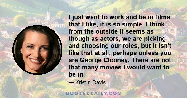 I just want to work and be in films that I like, it is so simple. I think from the outside it seems as though as actors, we are picking and choosing our roles, but it isn't like that at all, perhaps unless you are