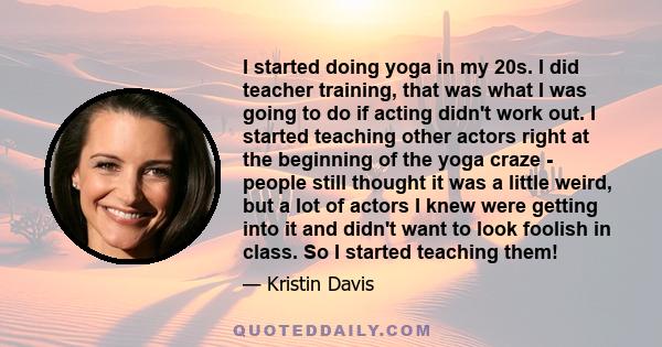 I started doing yoga in my 20s. I did teacher training, that was what I was going to do if acting didn't work out. I started teaching other actors right at the beginning of the yoga craze - people still thought it was a