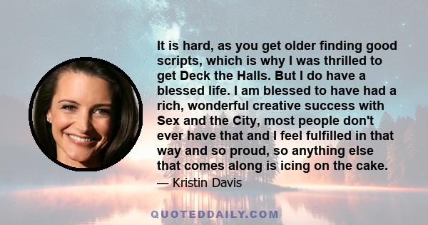 It is hard, as you get older finding good scripts, which is why I was thrilled to get Deck the Halls. But I do have a blessed life. I am blessed to have had a rich, wonderful creative success with Sex and the City, most