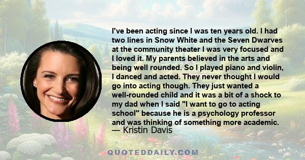I've been acting since I was ten years old. I had two lines in Snow White and the Seven Dwarves at the community theater I was very focused and I loved it. My parents believed in the arts and being well rounded. So I