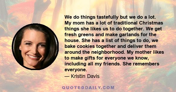 We do things tastefully but we do a lot. My mom has a lot of traditional Christmas things she likes us to do together. We get fresh greens and make garlands for the house. She has a list of things to do, we bake cookies