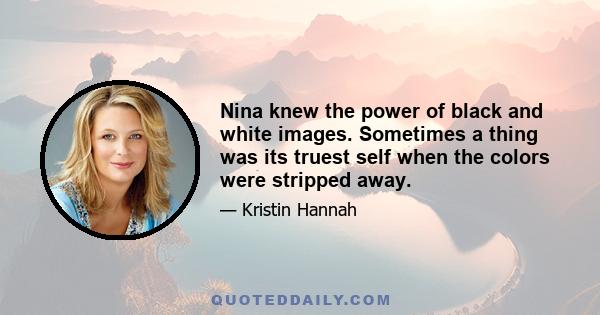 Nina knew the power of black and white images. Sometimes a thing was its truest self when the colors were stripped away.