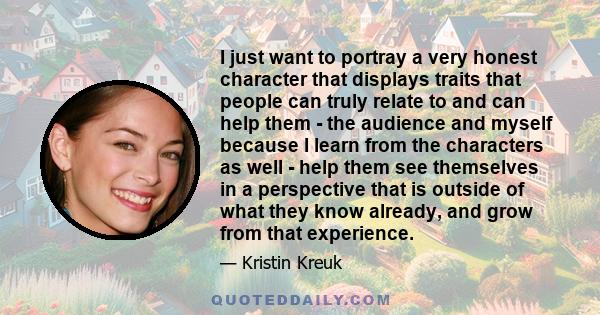 I just want to portray a very honest character that displays traits that people can truly relate to and can help them - the audience and myself because I learn from the characters as well - help them see themselves in a