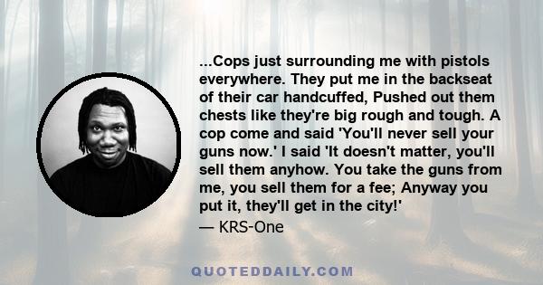...Cops just surrounding me with pistols everywhere. They put me in the backseat of their car handcuffed, Pushed out them chests like they're big rough and tough. A cop come and said 'You'll never sell your guns now.' I