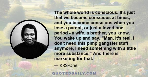 The whole world is conscious. It's just that we become conscious at times, and you become conscious when you lose a parent, or just a loved one, period - a wife, a brother, you know. You wake up and say, Man, it's real.