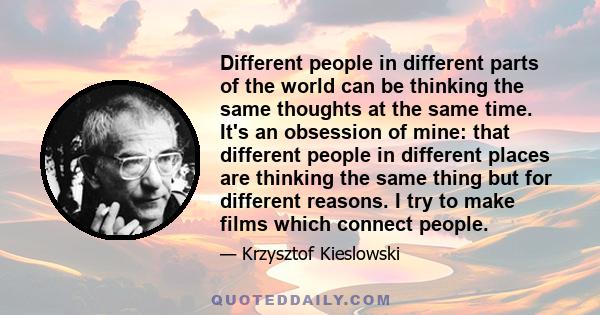 Different people in different parts of the world can be thinking the same thoughts at the same time. It's an obsession of mine: that different people in different places are thinking the same thing but for different