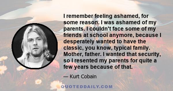 I remember feeling ashamed, for some reason. I was ashamed of my parents. I couldn't face some of my friends at school anymore, because I desperately wanted to have the classic, you know, typical family. Mother, father.