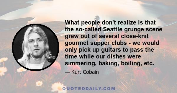 What people don't realize is that the so-called Seattle grunge scene grew out of several close-knit gourmet supper clubs - we would only pick up guitars to pass the time while our dishes were simmering, baking, boiling,