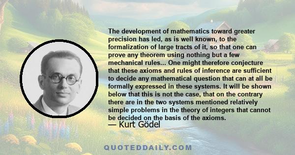 The development of mathematics toward greater precision has led, as is well known, to the formalization of large tracts of it, so that one can prove any theorem using nothing but a few mechanical rules... One might