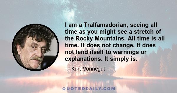 I am a Tralfamadorian, seeing all time as you might see a stretch of the Rocky Mountains. All time is all time. It does not change. It does not lend itself to warnings or explanations. It simply is.