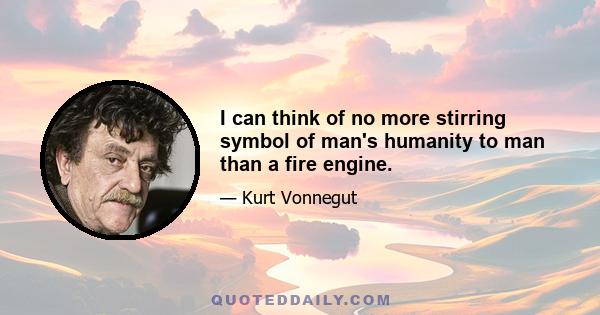 I can think of no more stirring symbol of man's humanity to man than a fire engine.