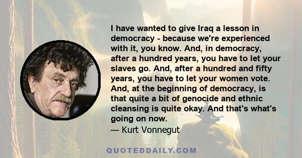 I have wanted to give Iraq a lesson in democracy - because we're experienced with it, you know. And, in democracy, after a hundred years, you have to let your slaves go. And, after a hundred and fifty years, you have to