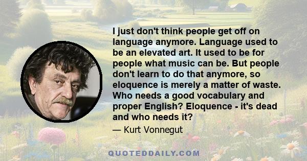 I just don't think people get off on language anymore. Language used to be an elevated art. It used to be for people what music can be. But people don't learn to do that anymore, so eloquence is merely a matter of