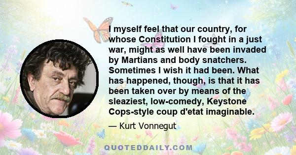 I myself feel that our country, for whose Constitution I fought in a just war, might as well have been invaded by Martians and body snatchers. Sometimes I wish it had been. What has happened, though, is that it has been