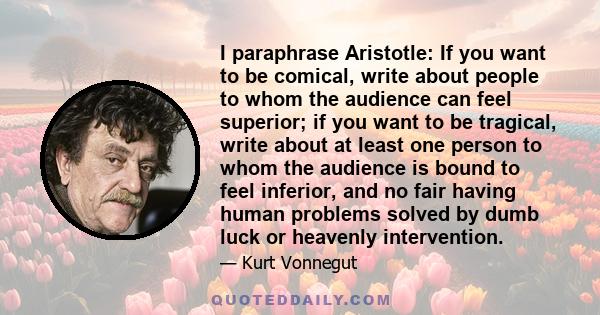 I paraphrase Aristotle: If you want to be comical, write about people to whom the audience can feel superior; if you want to be tragical, write about at least one person to whom the audience is bound to feel inferior,