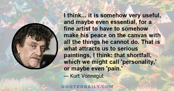 I think... it is somehow very useful, and maybe even essential, for a fine artist to have to somehow make his peace on the canvas with all the things he cannot do. That is what attracts us to serious paintings, I think: