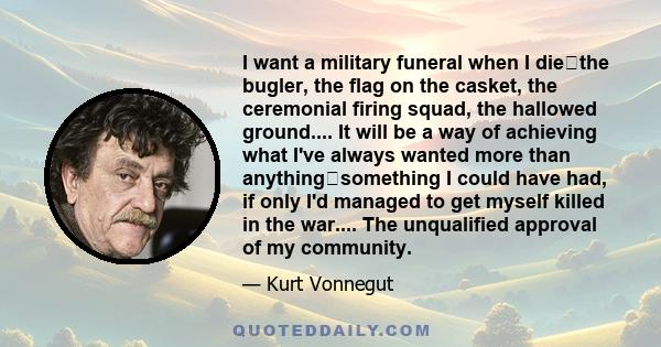 I want a military funeral when I diethe bugler, the flag on the casket, the ceremonial firing squad, the hallowed ground.... It will be a way of achieving what I've always wanted more than anythingsomething I could