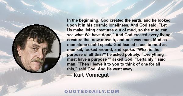 In the beginning, God created the earth, and he looked upon it in his cosmic loneliness. And God said, Let Us make living creatures out of mud, so the mud can see what We have done. And God created every living creature