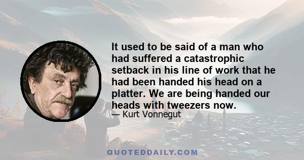 It used to be said of a man who had suffered a catastrophic setback in his line of work that he had been handed his head on a platter. We are being handed our heads with tweezers now.