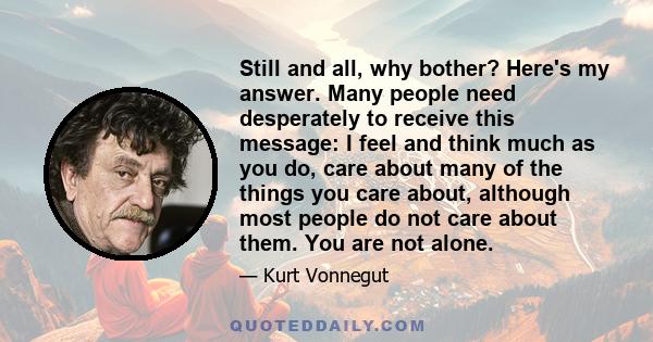 Still and all, why bother? Here's my answer. Many people need desperately to receive this message: I feel and think much as you do, care about many of the things you care about, although most people do not care about