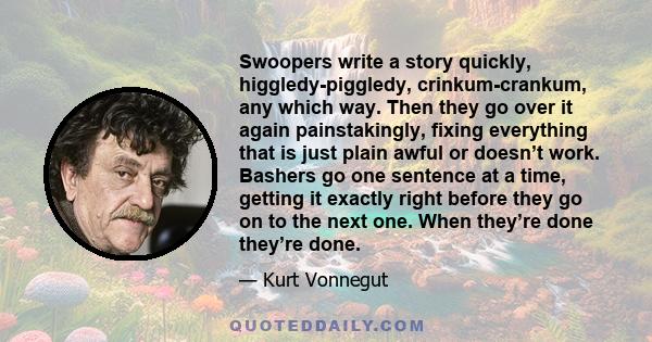 Swoopers write a story quickly, higgledy-piggledy, crinkum-crankum, any which way. Then they go over it again painstakingly, fixing everything that is just plain awful or doesn’t work. Bashers go one sentence at a time,