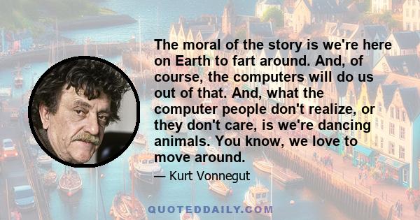 The moral of the story is we're here on Earth to fart around. And, of course, the computers will do us out of that. And, what the computer people don't realize, or they don't care, is we're dancing animals. You know, we
