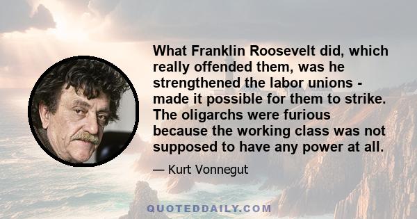 What Franklin Roosevelt did, which really offended them, was he strengthened the labor unions - made it possible for them to strike. The oligarchs were furious because the working class was not supposed to have any