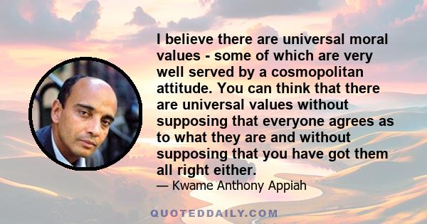 I believe there are universal moral values - some of which are very well served by a cosmopolitan attitude. You can think that there are universal values without supposing that everyone agrees as to what they are and