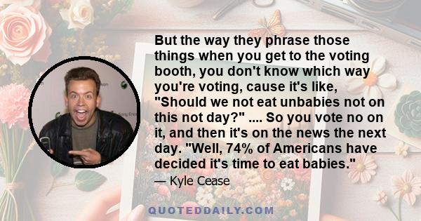 But the way they phrase those things when you get to the voting booth, you don't know which way you're voting, cause it's like, Should we not eat unbabies not on this not day? .... So you vote no on it, and then it's on