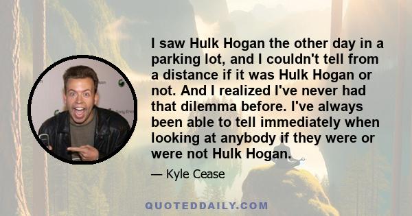 I saw Hulk Hogan the other day in a parking lot, and I couldn't tell from a distance if it was Hulk Hogan or not. And I realized I've never had that dilemma before. I've always been able to tell immediately when looking