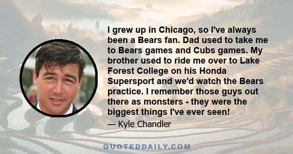I grew up in Chicago, so I've always been a Bears fan. Dad used to take me to Bears games and Cubs games. My brother used to ride me over to Lake Forest College on his Honda Supersport and we'd watch the Bears practice.