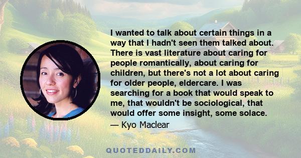 I wanted to talk about certain things in a way that I hadn't seen them talked about. There is vast literature about caring for people romantically, about caring for children, but there's not a lot about caring for older