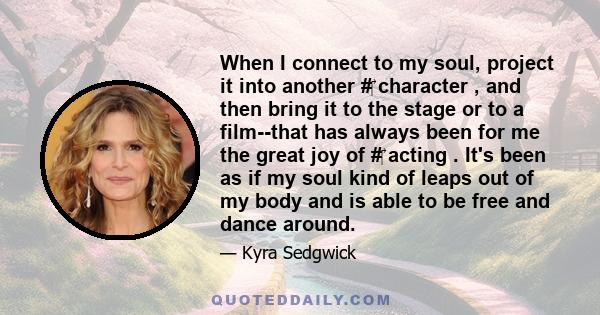 When I connect to my soul, project it into another # character , and then bring it to the stage or to a film--that has always been for me the great joy of # acting . It's been as if my soul kind of leaps out of my