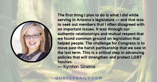 The first thing I plan to do is what I did while serving in Arizona’s legislature — and that was to seek out members that I often disagreed with on important issues. It was through our authentic relationships and mutual
