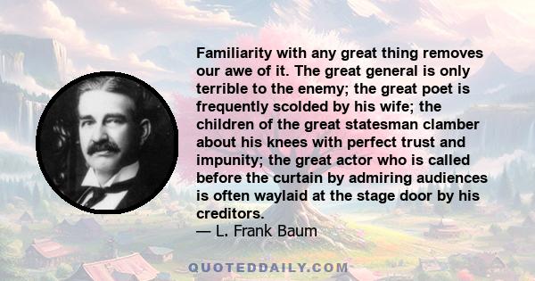Familiarity with any great thing removes our awe of it. The great general is only terrible to the enemy; the great poet is frequently scolded by his wife; the children of the great statesman clamber about his knees with