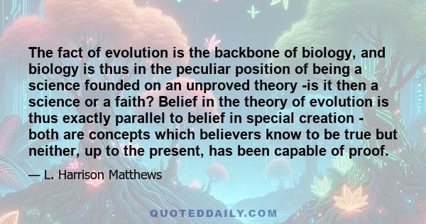 The fact of evolution is the backbone of biology, and biology is thus in the peculiar position of being a science founded on an unproved theory -is it then a science or a faith? Belief in the theory of evolution is thus