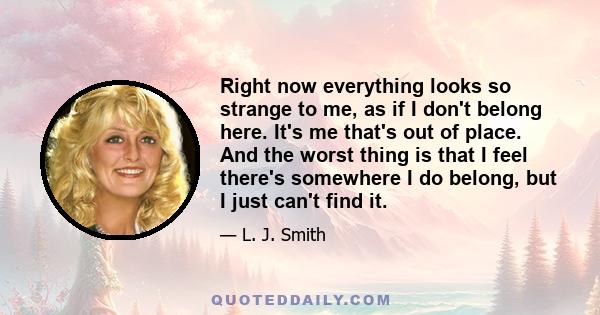 Right now everything looks so strange to me, as if I don't belong here. It's me that's out of place. And the worst thing is that I feel there's somewhere I do belong, but I just can't find it.