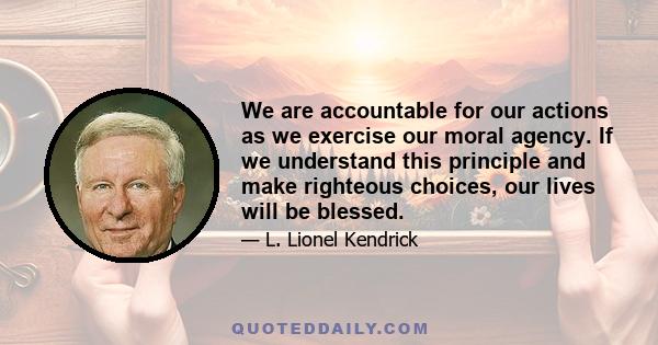 We are accountable for our actions as we exercise our moral agency. If we understand this principle and make righteous choices, our lives will be blessed.